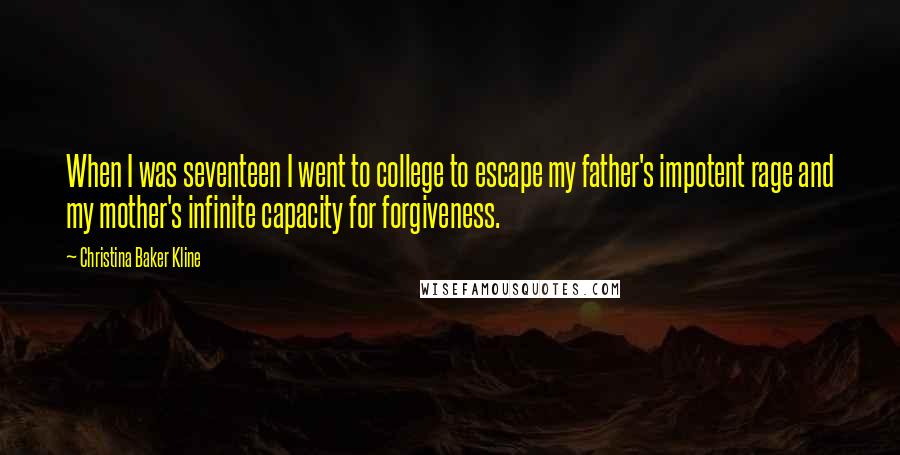 Christina Baker Kline Quotes: When I was seventeen I went to college to escape my father's impotent rage and my mother's infinite capacity for forgiveness.