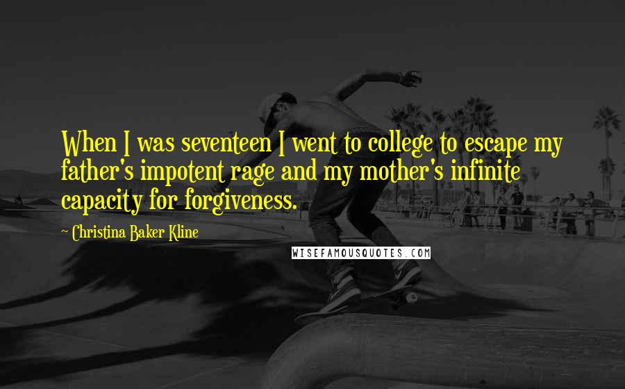 Christina Baker Kline Quotes: When I was seventeen I went to college to escape my father's impotent rage and my mother's infinite capacity for forgiveness.