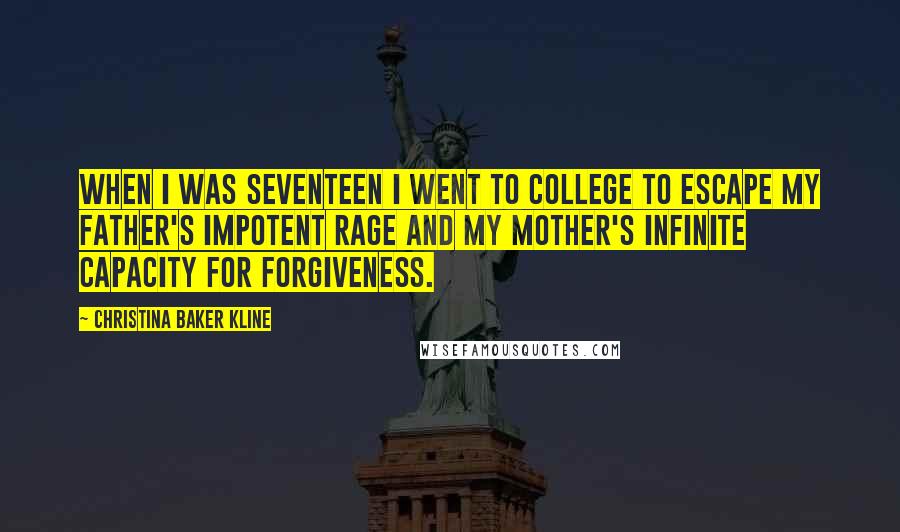 Christina Baker Kline Quotes: When I was seventeen I went to college to escape my father's impotent rage and my mother's infinite capacity for forgiveness.