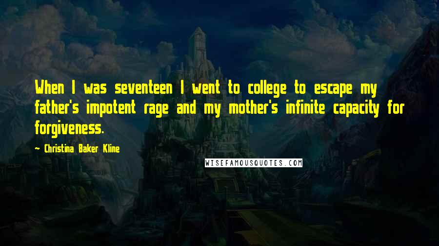 Christina Baker Kline Quotes: When I was seventeen I went to college to escape my father's impotent rage and my mother's infinite capacity for forgiveness.