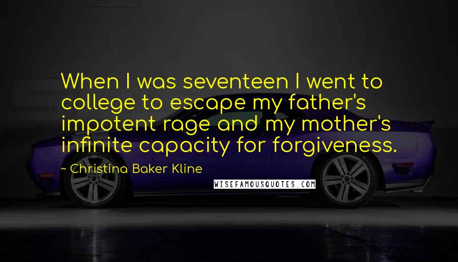 Christina Baker Kline Quotes: When I was seventeen I went to college to escape my father's impotent rage and my mother's infinite capacity for forgiveness.