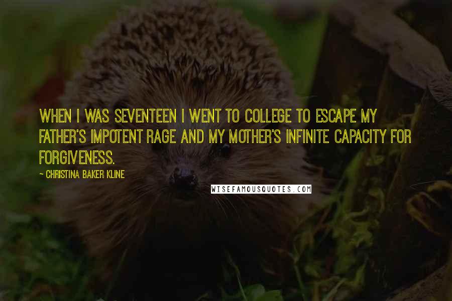 Christina Baker Kline Quotes: When I was seventeen I went to college to escape my father's impotent rage and my mother's infinite capacity for forgiveness.