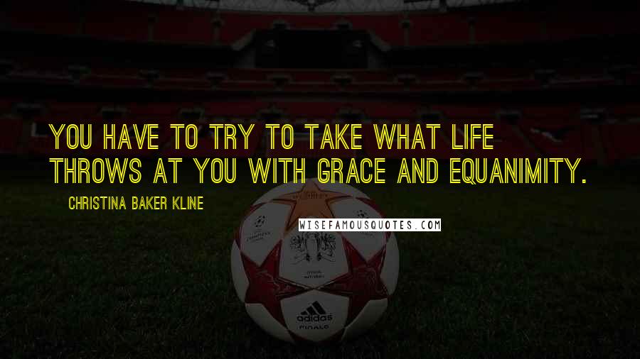 Christina Baker Kline Quotes: You have to try to take what life throws at you with grace and equanimity.