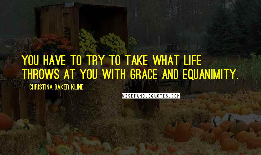 Christina Baker Kline Quotes: You have to try to take what life throws at you with grace and equanimity.