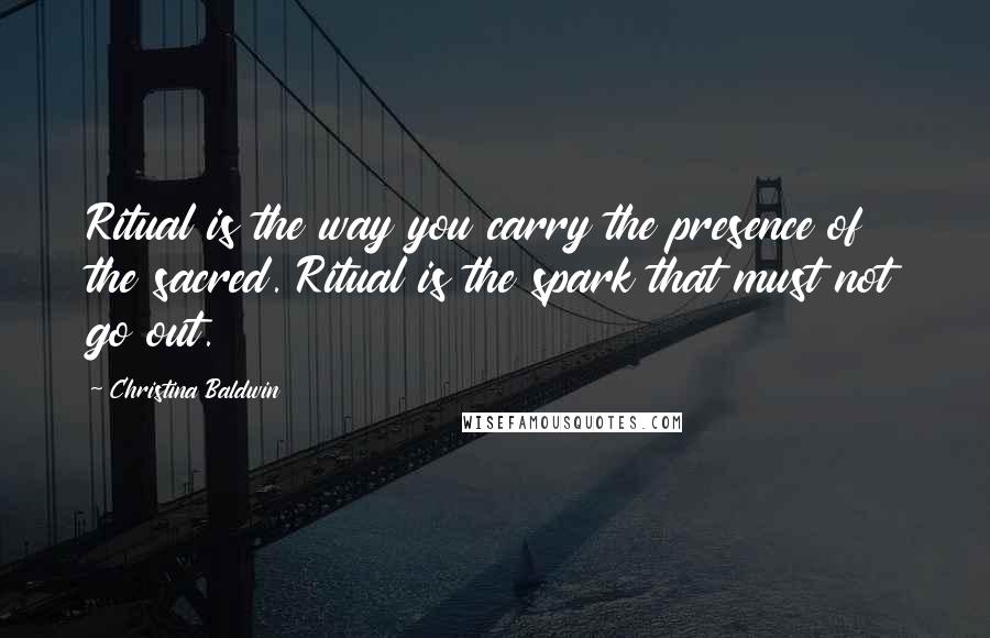 Christina Baldwin Quotes: Ritual is the way you carry the presence of the sacred. Ritual is the spark that must not go out.