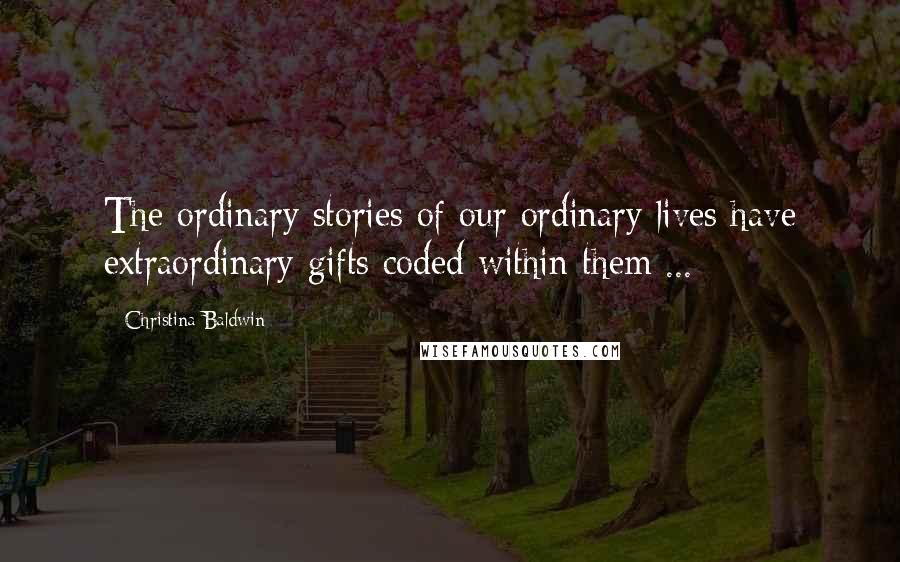 Christina Baldwin Quotes: The ordinary stories of our ordinary lives have extraordinary gifts coded within them ...