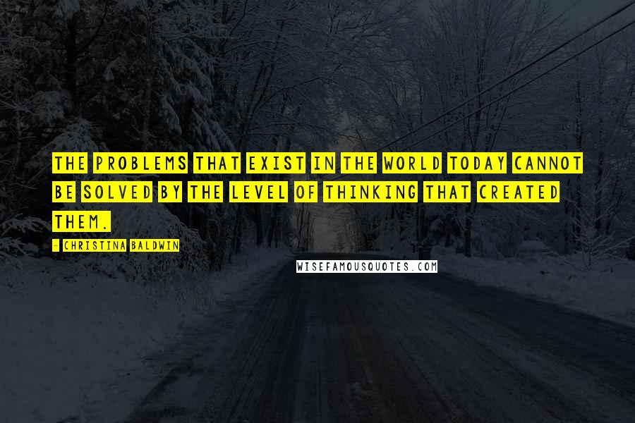 Christina Baldwin Quotes: The problems that exist in the world today cannot be solved by the level of thinking that created them.