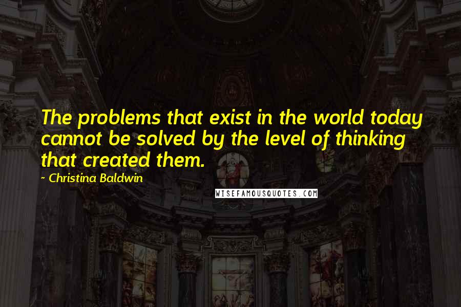 Christina Baldwin Quotes: The problems that exist in the world today cannot be solved by the level of thinking that created them.