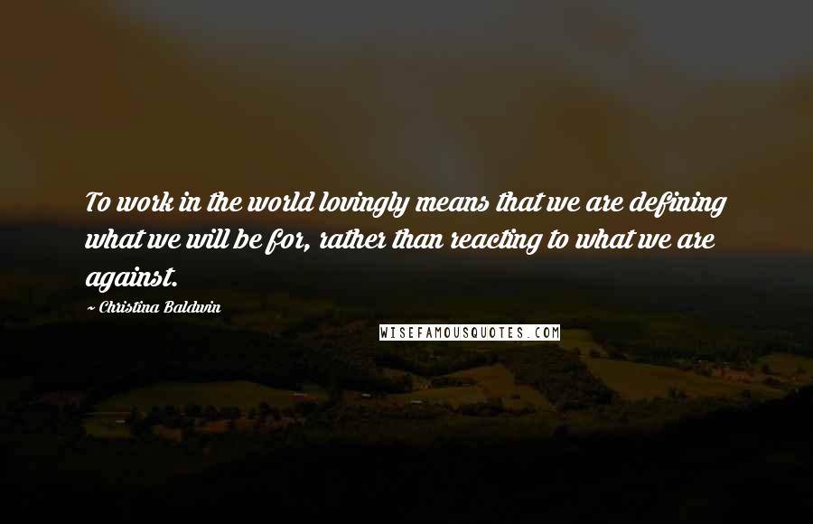 Christina Baldwin Quotes: To work in the world lovingly means that we are defining what we will be for, rather than reacting to what we are against.