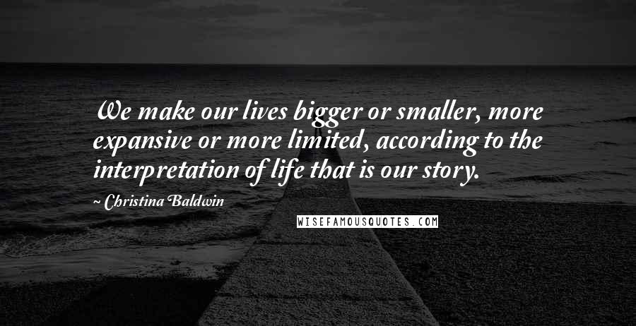 Christina Baldwin Quotes: We make our lives bigger or smaller, more expansive or more limited, according to the interpretation of life that is our story.