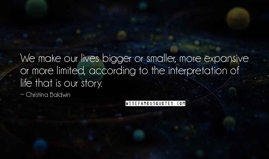 Christina Baldwin Quotes: We make our lives bigger or smaller, more expansive or more limited, according to the interpretation of life that is our story.