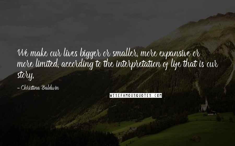 Christina Baldwin Quotes: We make our lives bigger or smaller, more expansive or more limited, according to the interpretation of life that is our story.