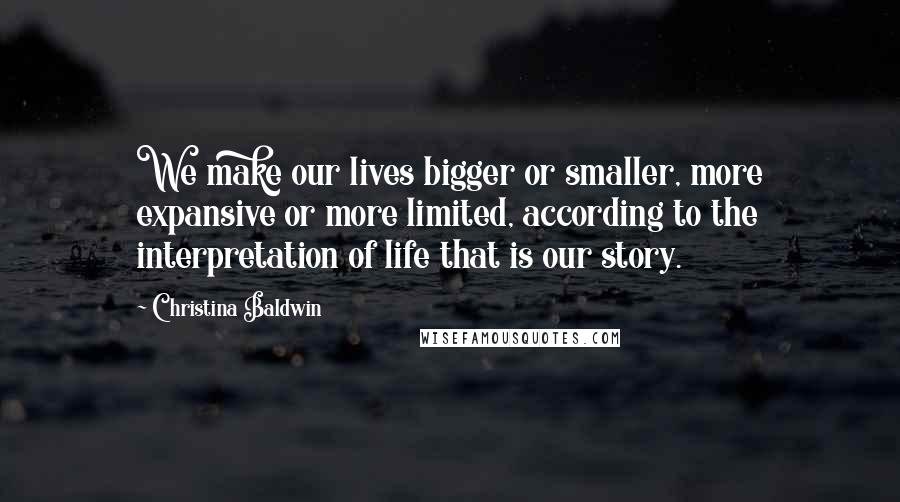 Christina Baldwin Quotes: We make our lives bigger or smaller, more expansive or more limited, according to the interpretation of life that is our story.