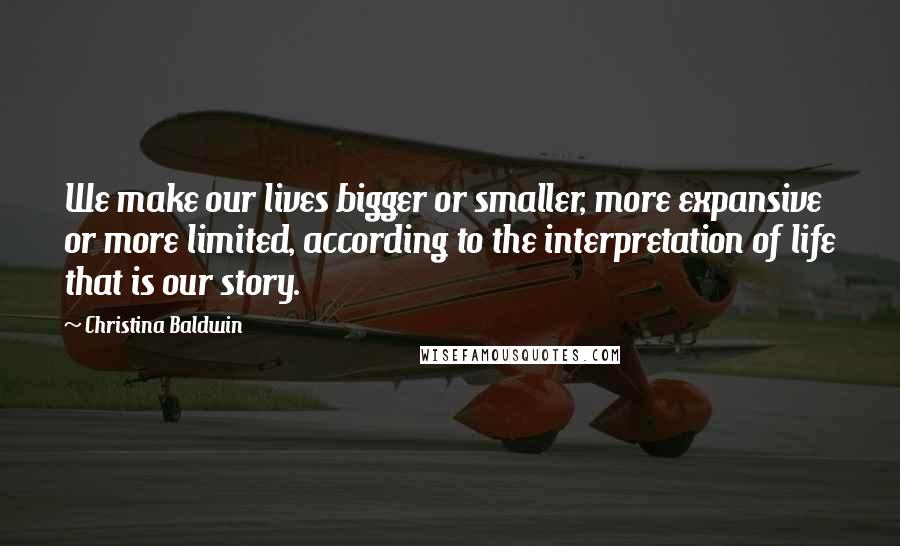 Christina Baldwin Quotes: We make our lives bigger or smaller, more expansive or more limited, according to the interpretation of life that is our story.