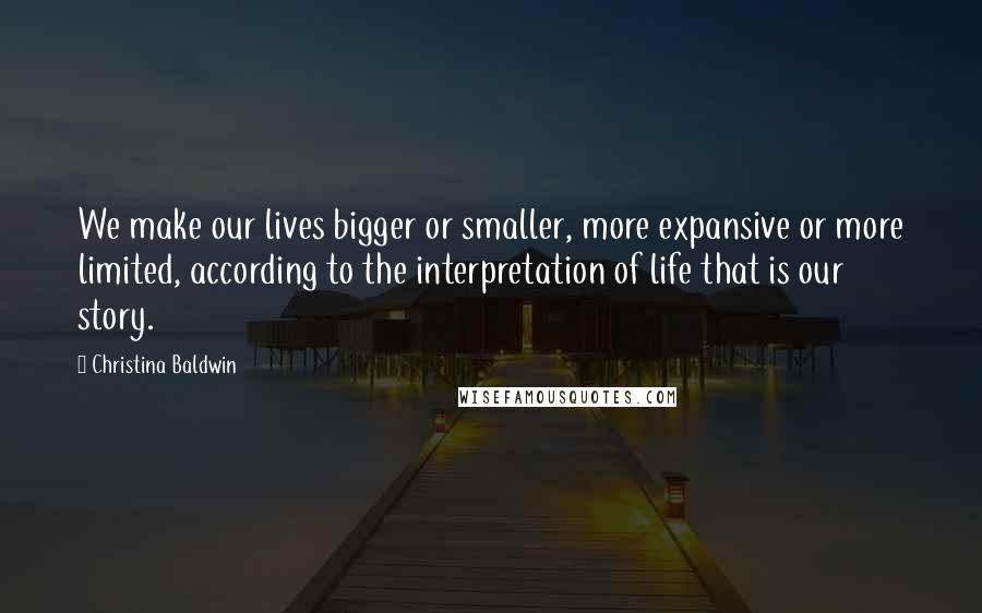 Christina Baldwin Quotes: We make our lives bigger or smaller, more expansive or more limited, according to the interpretation of life that is our story.