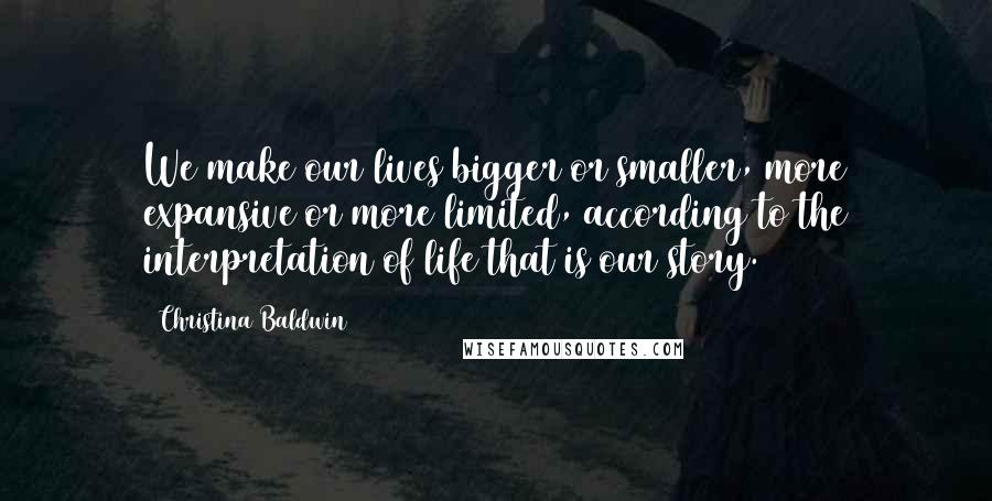 Christina Baldwin Quotes: We make our lives bigger or smaller, more expansive or more limited, according to the interpretation of life that is our story.