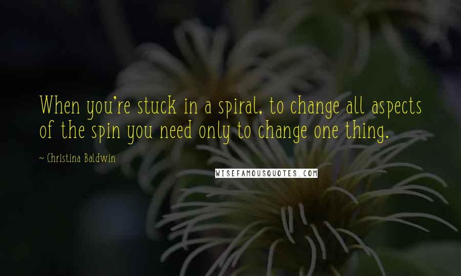 Christina Baldwin Quotes: When you're stuck in a spiral, to change all aspects of the spin you need only to change one thing.