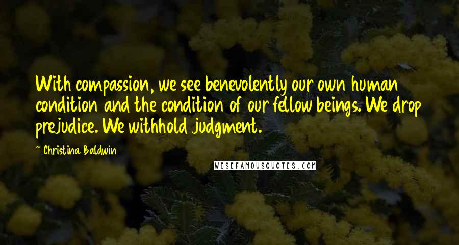 Christina Baldwin Quotes: With compassion, we see benevolently our own human condition and the condition of our fellow beings. We drop prejudice. We withhold judgment.