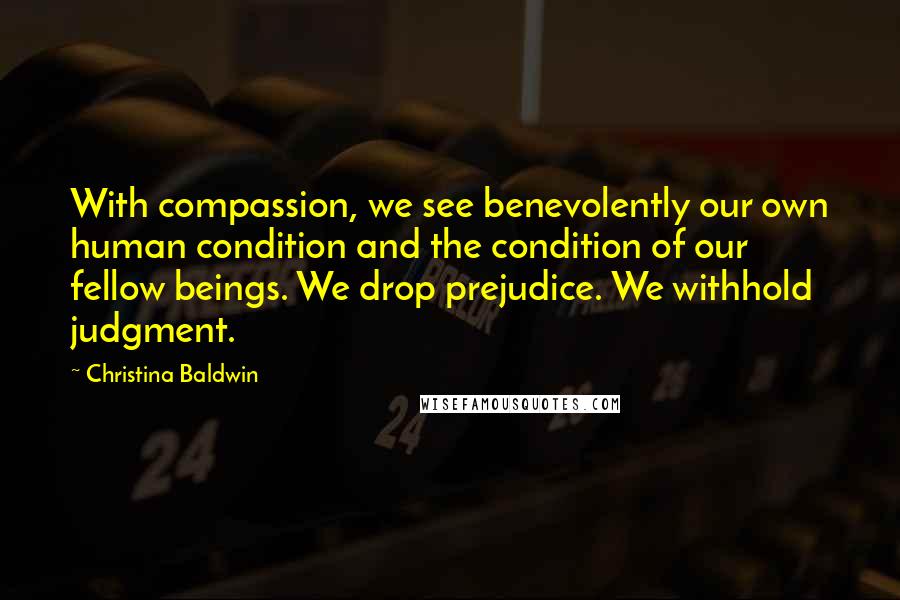 Christina Baldwin Quotes: With compassion, we see benevolently our own human condition and the condition of our fellow beings. We drop prejudice. We withhold judgment.