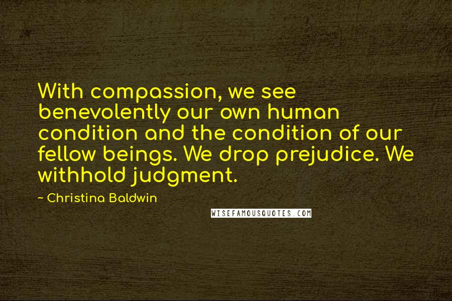 Christina Baldwin Quotes: With compassion, we see benevolently our own human condition and the condition of our fellow beings. We drop prejudice. We withhold judgment.