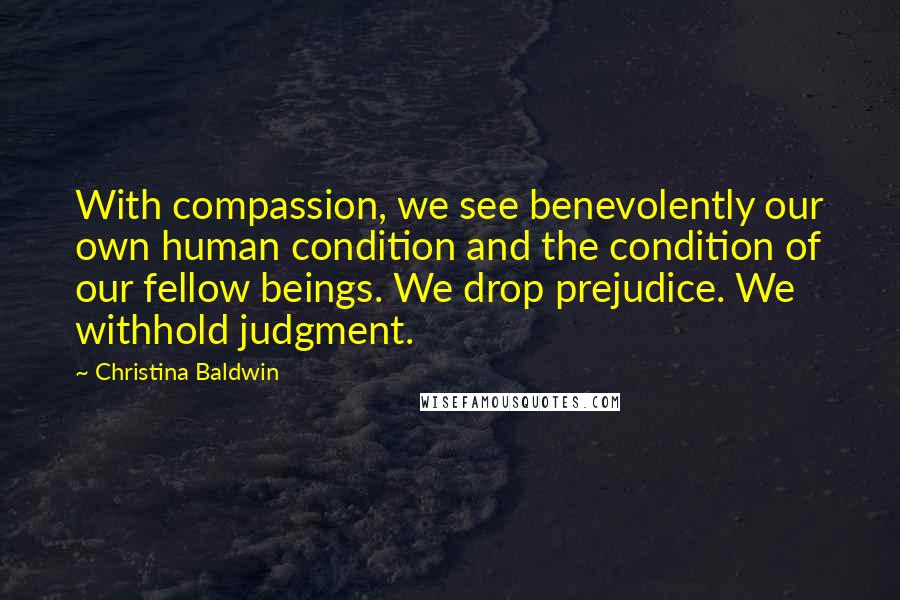 Christina Baldwin Quotes: With compassion, we see benevolently our own human condition and the condition of our fellow beings. We drop prejudice. We withhold judgment.