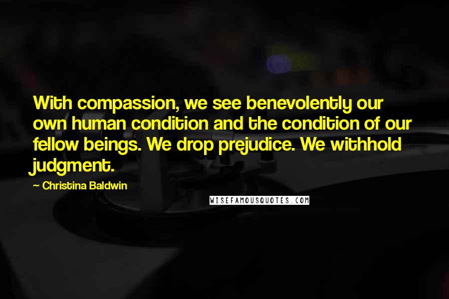 Christina Baldwin Quotes: With compassion, we see benevolently our own human condition and the condition of our fellow beings. We drop prejudice. We withhold judgment.