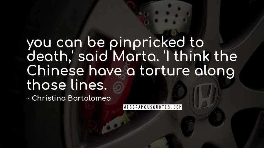 Christina Bartolomeo Quotes: you can be pinpricked to death,' said Marta. 'I think the Chinese have a torture along those lines.