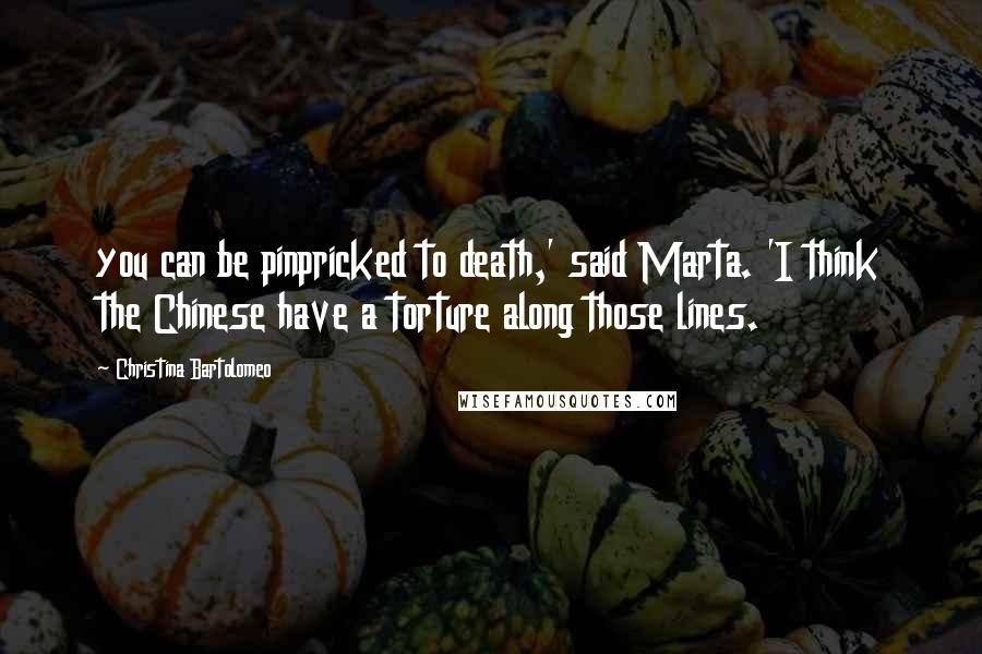 Christina Bartolomeo Quotes: you can be pinpricked to death,' said Marta. 'I think the Chinese have a torture along those lines.