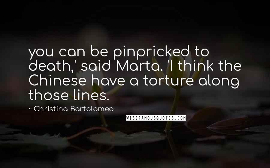 Christina Bartolomeo Quotes: you can be pinpricked to death,' said Marta. 'I think the Chinese have a torture along those lines.
