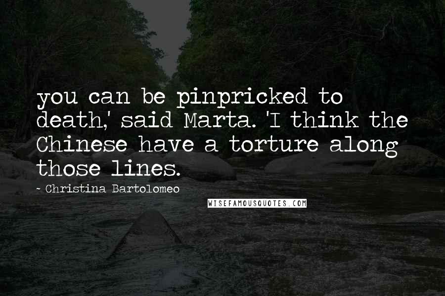 Christina Bartolomeo Quotes: you can be pinpricked to death,' said Marta. 'I think the Chinese have a torture along those lines.