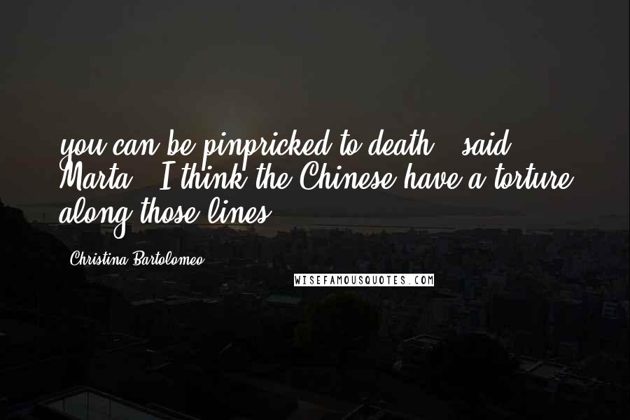 Christina Bartolomeo Quotes: you can be pinpricked to death,' said Marta. 'I think the Chinese have a torture along those lines.