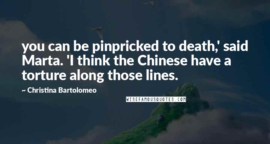 Christina Bartolomeo Quotes: you can be pinpricked to death,' said Marta. 'I think the Chinese have a torture along those lines.