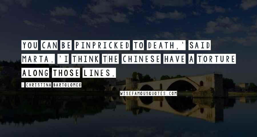 Christina Bartolomeo Quotes: you can be pinpricked to death,' said Marta. 'I think the Chinese have a torture along those lines.