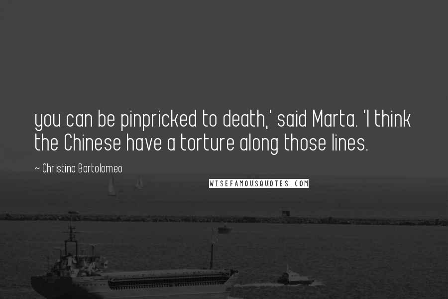 Christina Bartolomeo Quotes: you can be pinpricked to death,' said Marta. 'I think the Chinese have a torture along those lines.