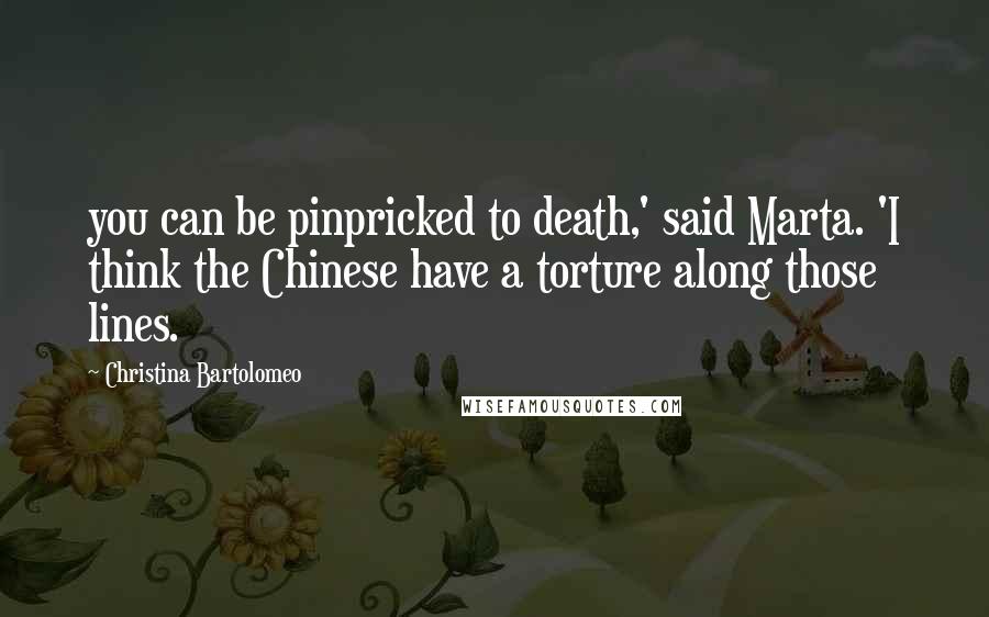 Christina Bartolomeo Quotes: you can be pinpricked to death,' said Marta. 'I think the Chinese have a torture along those lines.
