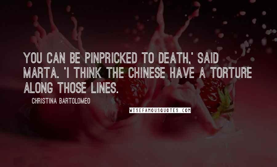 Christina Bartolomeo Quotes: you can be pinpricked to death,' said Marta. 'I think the Chinese have a torture along those lines.