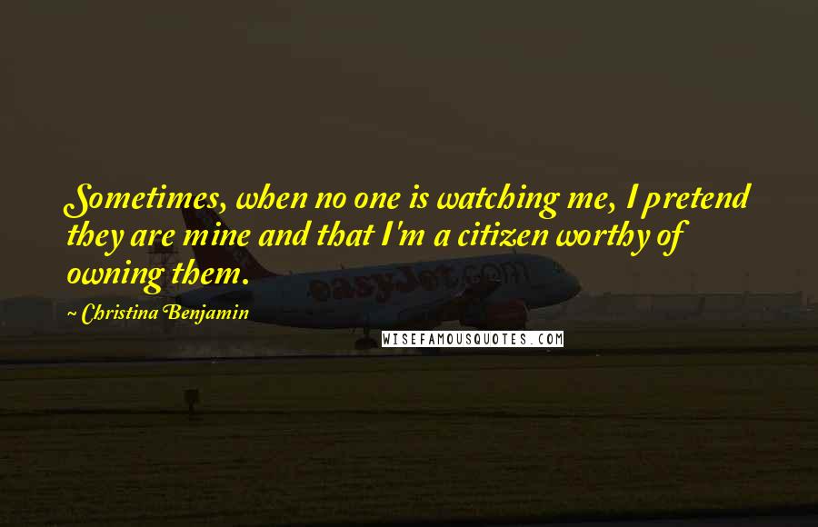 Christina Benjamin Quotes: Sometimes, when no one is watching me, I pretend they are mine and that I'm a citizen worthy of owning them.