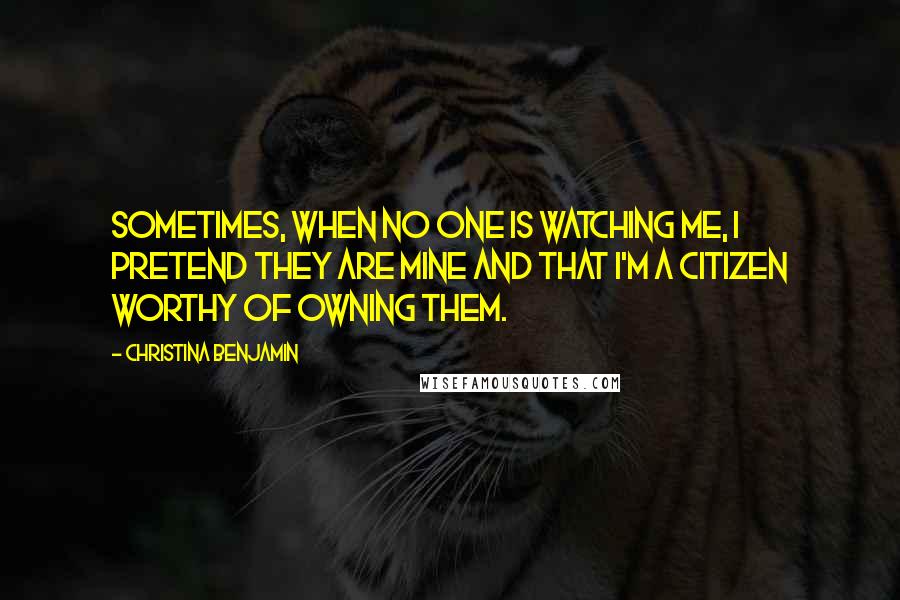 Christina Benjamin Quotes: Sometimes, when no one is watching me, I pretend they are mine and that I'm a citizen worthy of owning them.