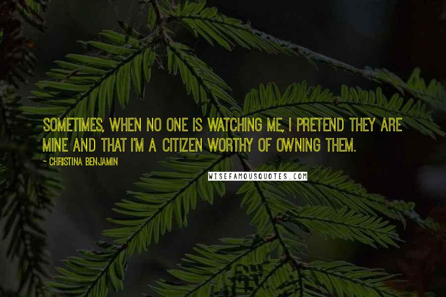 Christina Benjamin Quotes: Sometimes, when no one is watching me, I pretend they are mine and that I'm a citizen worthy of owning them.