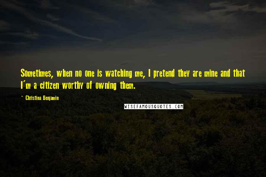 Christina Benjamin Quotes: Sometimes, when no one is watching me, I pretend they are mine and that I'm a citizen worthy of owning them.