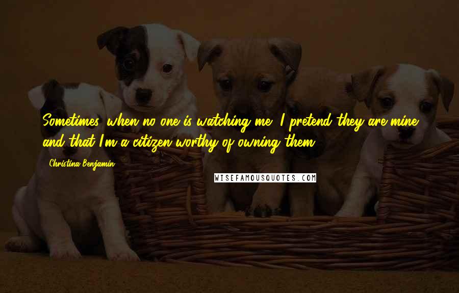 Christina Benjamin Quotes: Sometimes, when no one is watching me, I pretend they are mine and that I'm a citizen worthy of owning them.