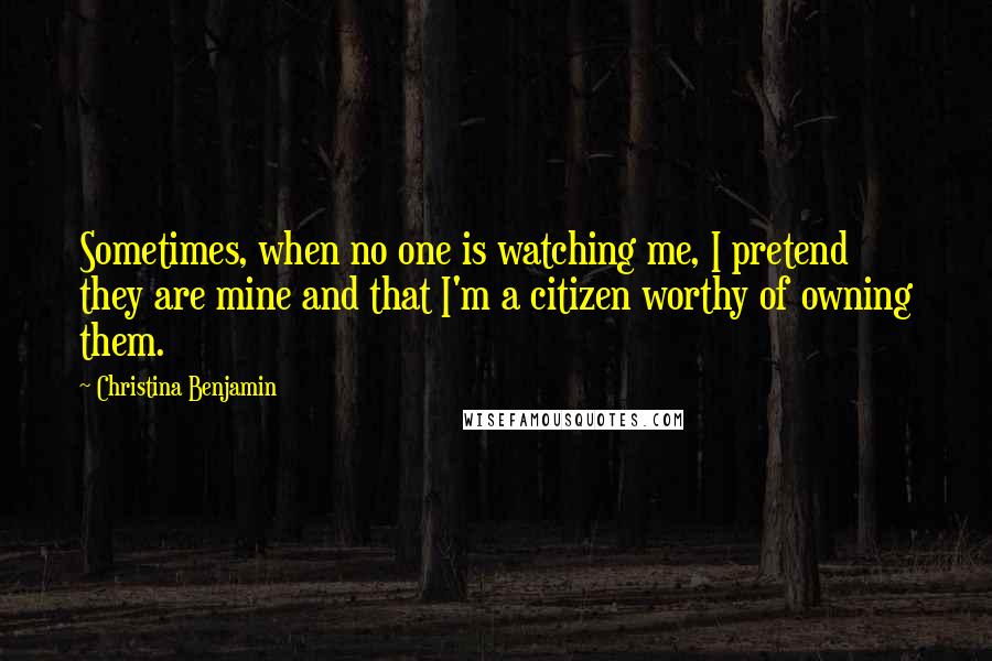 Christina Benjamin Quotes: Sometimes, when no one is watching me, I pretend they are mine and that I'm a citizen worthy of owning them.