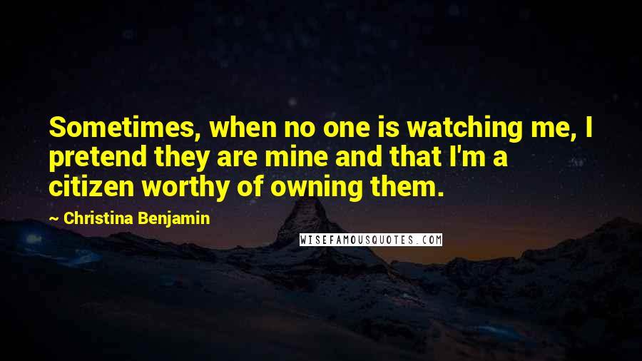 Christina Benjamin Quotes: Sometimes, when no one is watching me, I pretend they are mine and that I'm a citizen worthy of owning them.