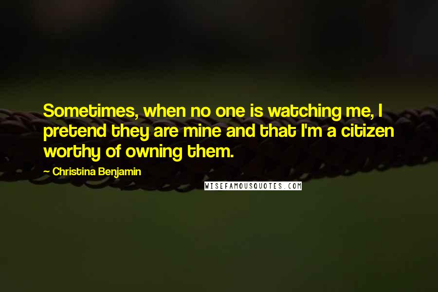 Christina Benjamin Quotes: Sometimes, when no one is watching me, I pretend they are mine and that I'm a citizen worthy of owning them.