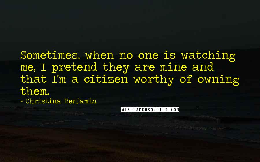 Christina Benjamin Quotes: Sometimes, when no one is watching me, I pretend they are mine and that I'm a citizen worthy of owning them.