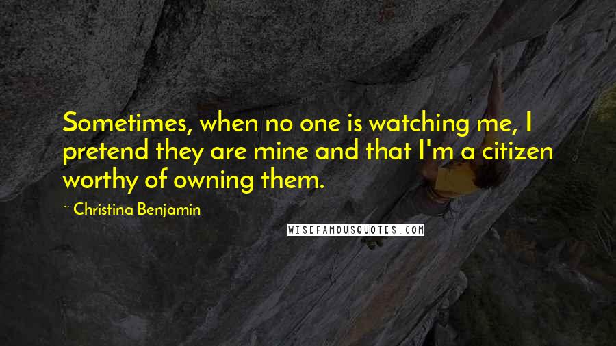 Christina Benjamin Quotes: Sometimes, when no one is watching me, I pretend they are mine and that I'm a citizen worthy of owning them.