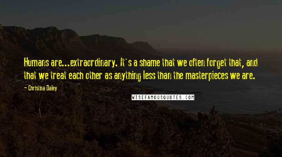 Christina Daley Quotes: Humans are...extraordinary. It's a shame that we often forget that, and that we treat each other as anything less than the masterpieces we are.