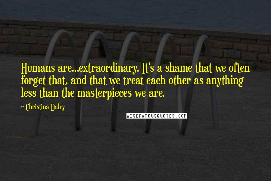Christina Daley Quotes: Humans are...extraordinary. It's a shame that we often forget that, and that we treat each other as anything less than the masterpieces we are.