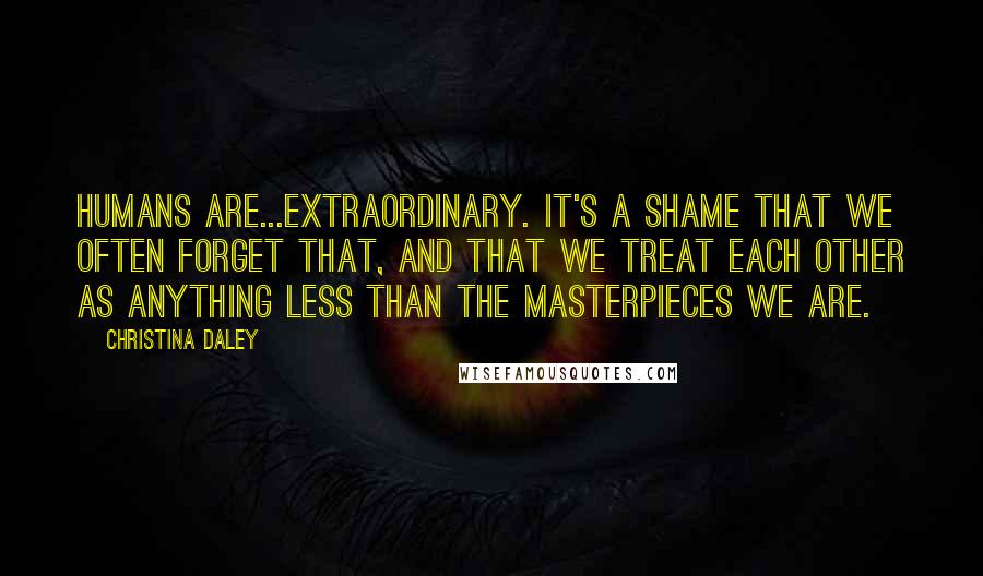 Christina Daley Quotes: Humans are...extraordinary. It's a shame that we often forget that, and that we treat each other as anything less than the masterpieces we are.