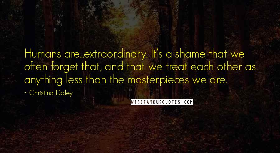 Christina Daley Quotes: Humans are...extraordinary. It's a shame that we often forget that, and that we treat each other as anything less than the masterpieces we are.